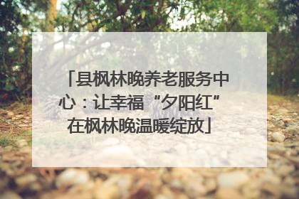 县枫林晚养老服务中心：让幸福“夕阳红”在枫林晚温暖绽放